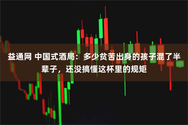 益通网 中国式酒局：多少贫苦出身的孩子混了半辈子，还没搞懂这杯里的规矩