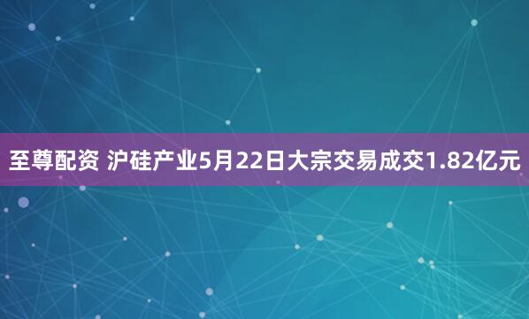 至尊配资 沪硅产业5月22日大宗交易成交1.82亿元