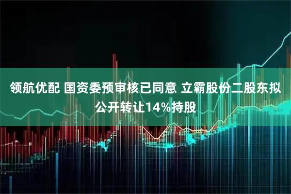 领航优配 国资委预审核已同意 立霸股份二股东拟公开转让14%持股